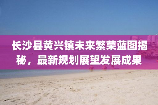 长沙县黄兴镇未来繁荣蓝图揭秘，最新规划展望发展成果