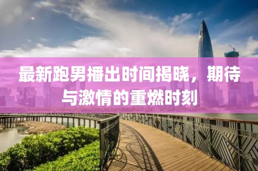 最新跑男播出时间揭晓，期待与激情的重燃时刻
