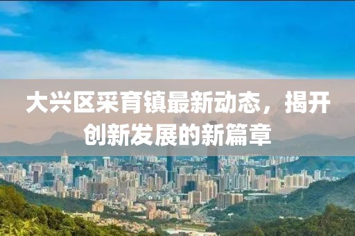 大兴区采育镇最新动态，揭开创新发展的新篇章