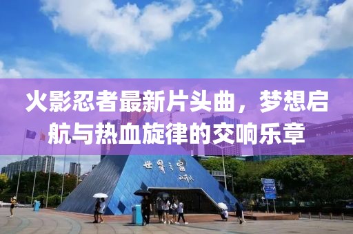 火影忍者最新片头曲，梦想启航与热血旋律的交响乐章