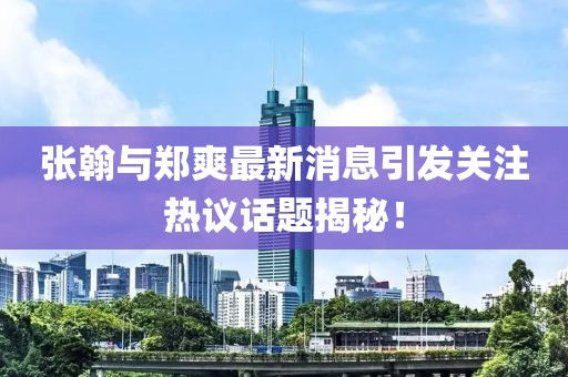 张翰与郑爽最新消息引发关注热议话题揭秘！