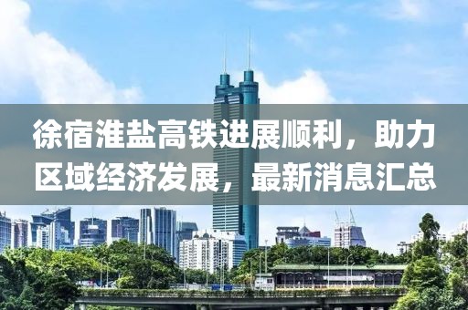 徐宿淮盐高铁进展顺利，助力区域经济发展，最新消息汇总