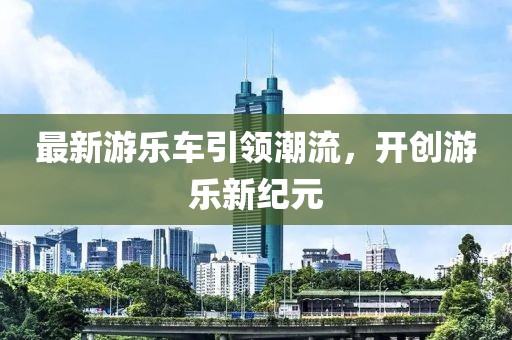 最新游乐车引领潮流，开创游乐新纪元