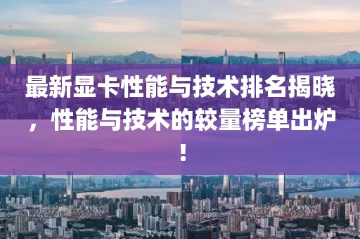 最新显卡性能与技术排名揭晓，性能与技术的较量榜单出炉！