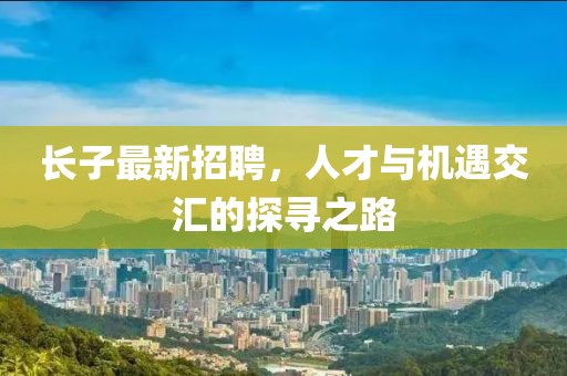 长子最新招聘，人才与机遇交汇的探寻之路