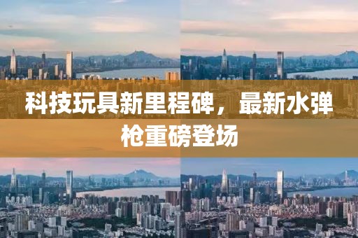 科技玩具新里程碑，最新水弹枪重磅登场