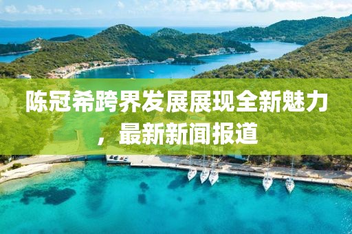陈冠希跨界发展展现全新魅力，最新新闻报道