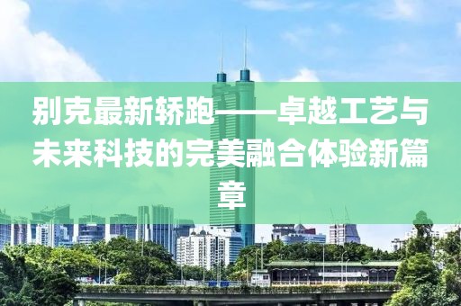 别克最新轿跑——卓越工艺与未来科技的完美融合体验新篇章