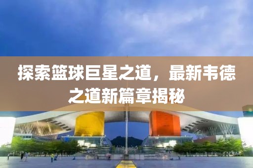 探索篮球巨星之道，最新韦德之道新篇章揭秘
