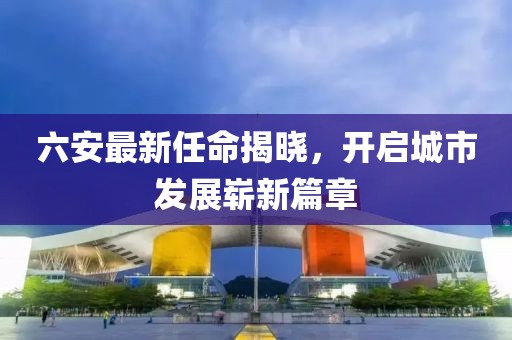 六安最新任命揭晓，开启城市发展崭新篇章