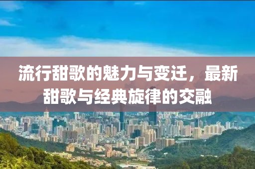 流行甜歌的魅力与变迁，最新甜歌与经典旋律的交融