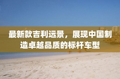 最新款吉利远景，展现中国制造卓越品质的标杆车型