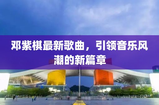 邓紫棋最新歌曲，引领音乐风潮的新篇章