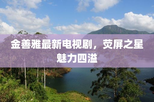 金善雅最新电视剧，荧屏之星魅力四溢