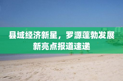 县域经济新星，罗源蓬勃发展新亮点报道速递