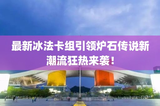 最新冰法卡组引领炉石传说新潮流狂热来袭！