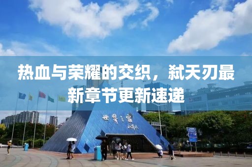 热血与荣耀的交织，弑天刃最新章节更新速递