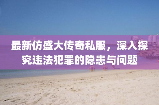 最新仿盛大传奇私服，深入探究违法犯罪的隐患与问题