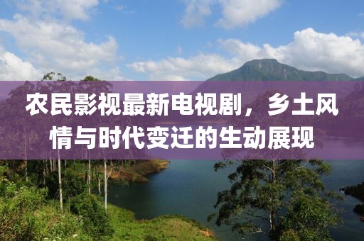 农民影视最新电视剧，乡土风情与时代变迁的生动展现
