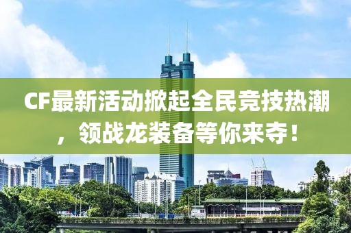 CF最新活动掀起全民竞技热潮，领战龙装备等你来夺！