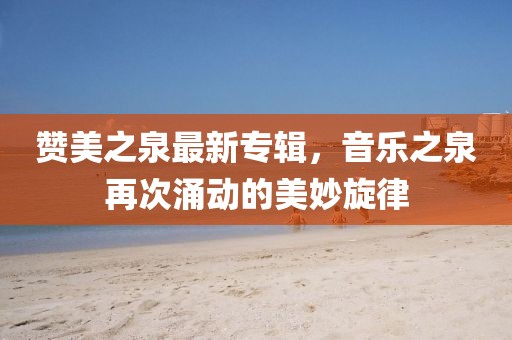赞美之泉最新专辑，音乐之泉再次涌动的美妙旋律