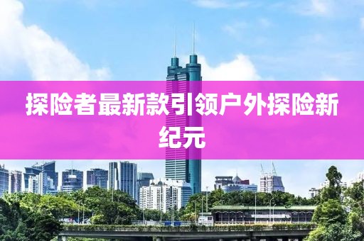 探险者最新款引领户外探险新纪元