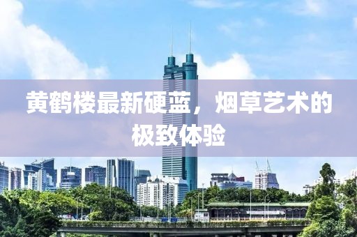 黄鹤楼最新硬蓝，烟草艺术的极致体验