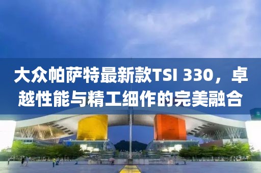 大众帕萨特最新款TSI 330，卓越性能与精工细作的完美融合
