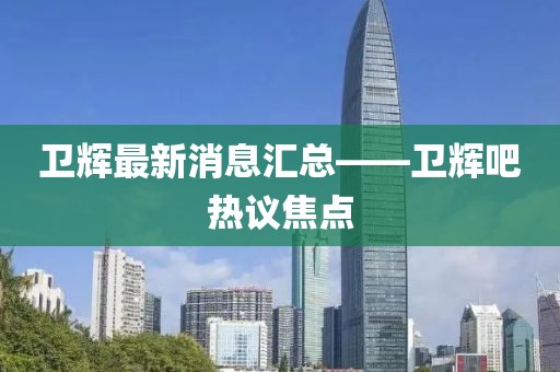 卫辉最新消息汇总——卫辉吧热议焦点