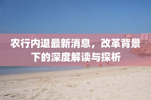 农行内退最新消息，改革背景下的深度解读与探析