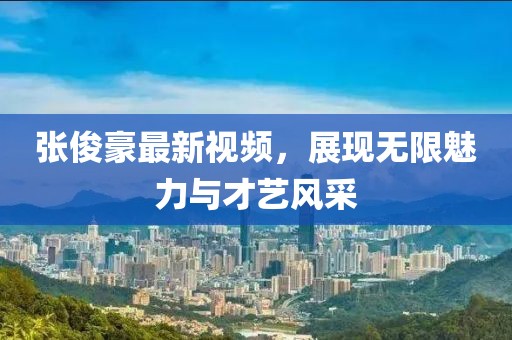 张俊豪最新视频，展现无限魅力与才艺风采