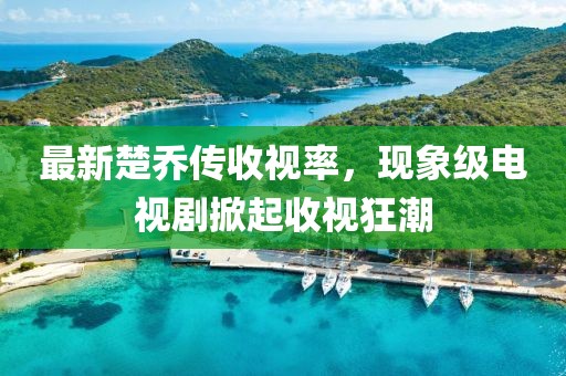 最新楚乔传收视率，现象级电视剧掀起收视狂潮