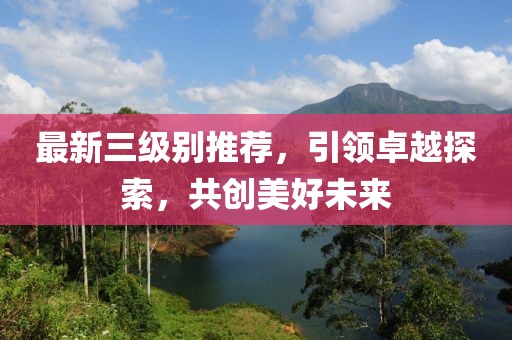最新三级别推荐，引领卓越探索，共创美好未来
