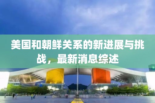 美国和朝鲜关系的新进展与挑战，最新消息综述