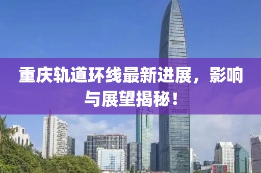 重庆轨道环线最新进展，影响与展望揭秘！
