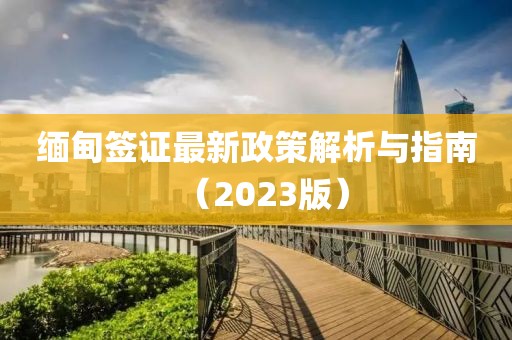 缅甸签证最新政策解析与指南（2023版）