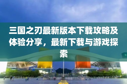 三国之刃最新版本下载攻略及体验分享，最新下载与游戏探索