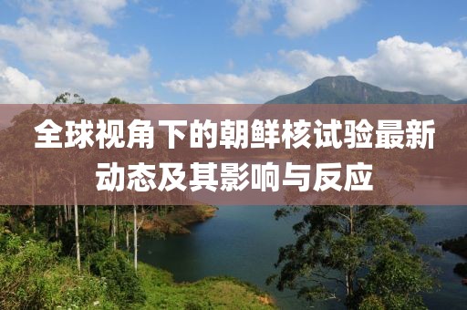 全球视角下的朝鲜核试验最新动态及其影响与反应