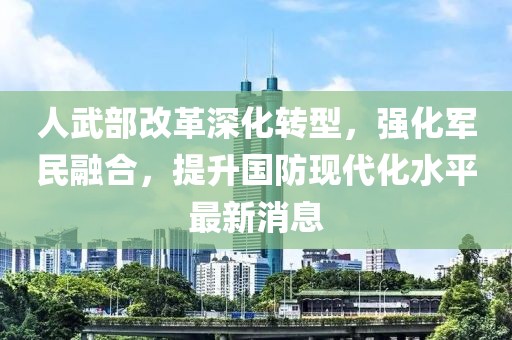 人武部改革深化转型，强化军民融合，提升国防现代化水平最新消息