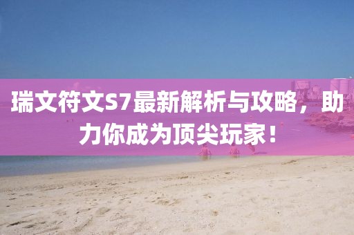 瑞文符文S7最新解析与攻略，助力你成为顶尖玩家！