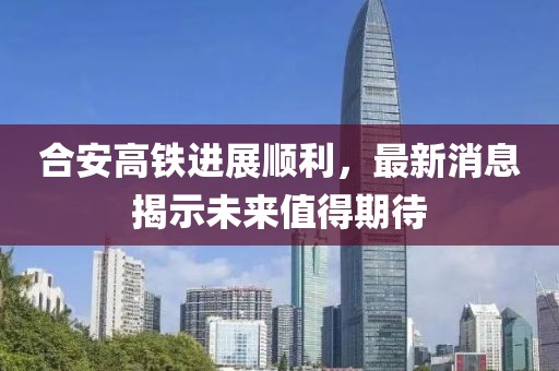 合安高铁进展顺利，最新消息揭示未来值得期待
