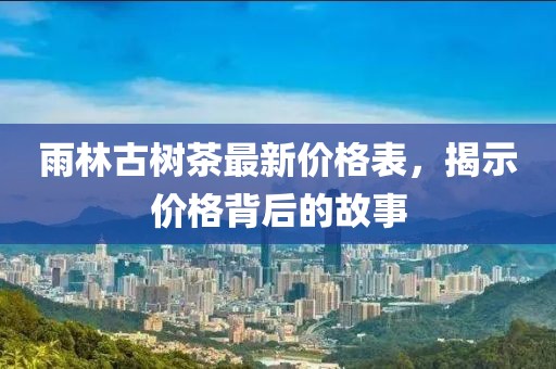 雨林古树茶最新价格表，揭示价格背后的故事