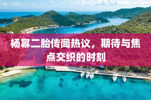 杨幂二胎传闻热议，期待与焦点交织的时刻