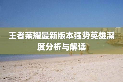 王者荣耀最新版本强势英雄深度分析与解读