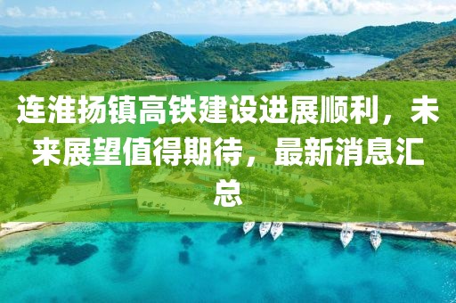 连淮扬镇高铁建设进展顺利，未来展望值得期待，最新消息汇总