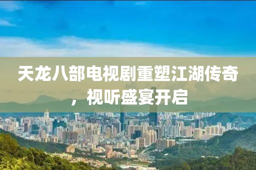 天龙八部电视剧重塑江湖传奇，视听盛宴开启