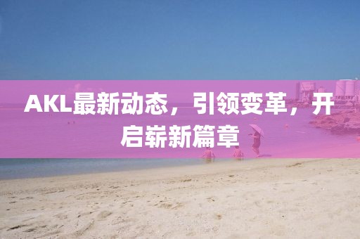 AKL最新动态，引领变革，开启崭新篇章