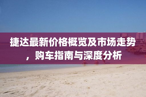 捷达最新价格概览及市场走势，购车指南与深度分析