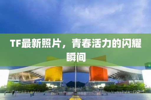 TF最新照片，青春活力的闪耀瞬间