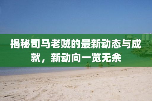 揭秘司马老贼的最新动态与成就，新动向一览无余